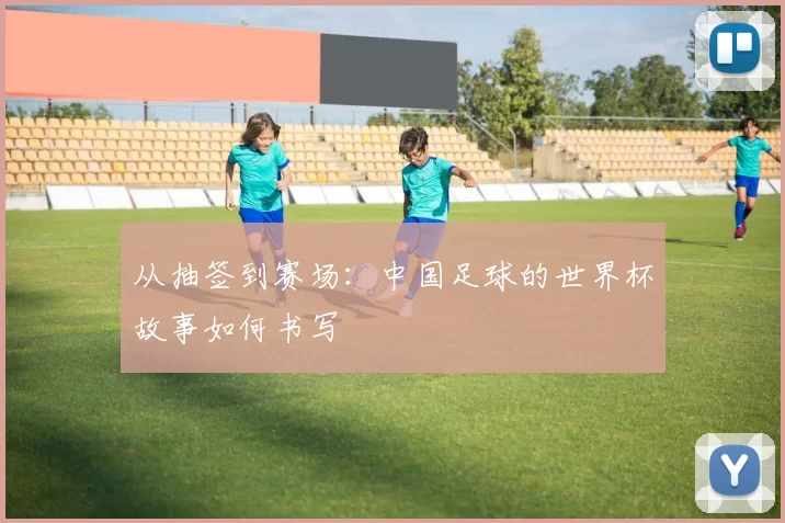 从抽签到赛场：中国足球的世界杯故事如何书写