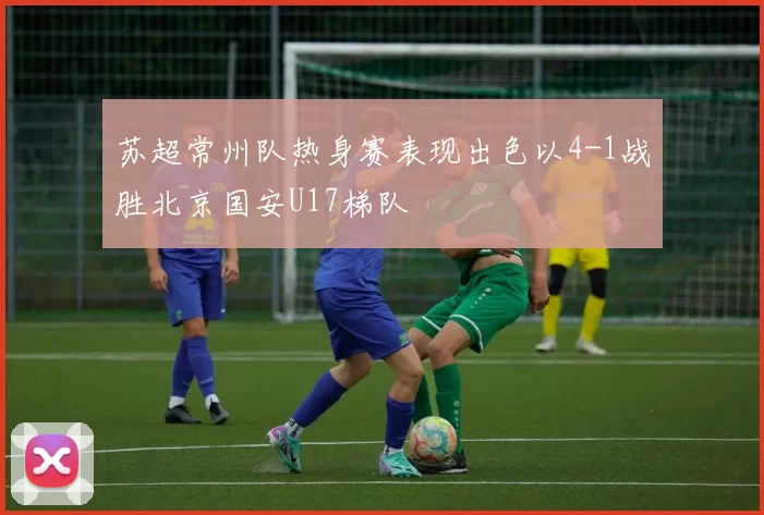 苏超常州队热身赛表现出色以4-1战胜北京国安U17梯队