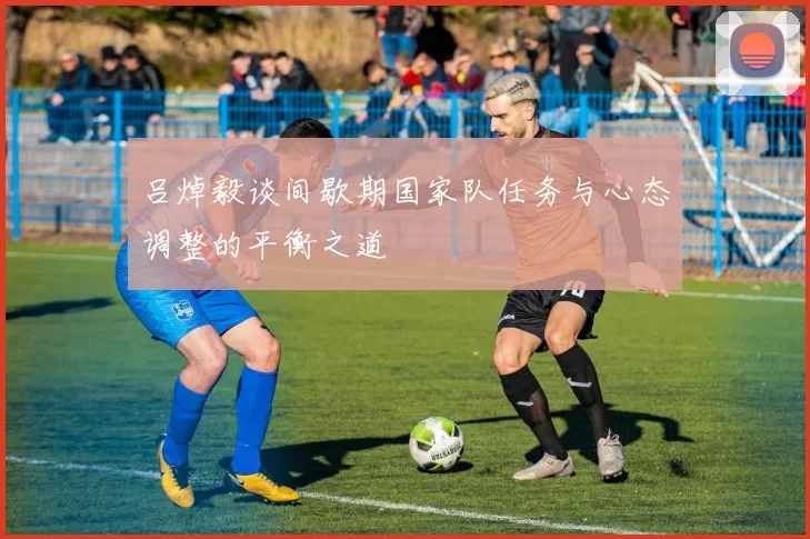 吕焯毅谈间歇期国家队任务与心态调整的平衡之道