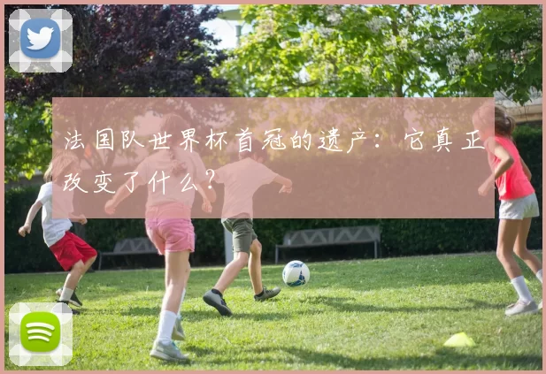 法国队世界杯首冠的遗产：它真正改变了什么？